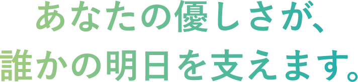あなたの優しさが、誰かの明日を支えます。
